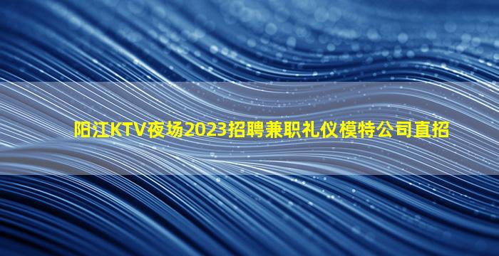 阳江KTV夜场2023招聘兼职礼仪模特公司直招